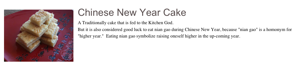 ￼Chinese New Year Cake
A Traditionally cake that is fed to the Kitchen God.  
But it is also considered good luck to eat nian gao during Chinese New Year, because "nian gao" is a homonym for "higher year."  Eating nian gao symbolize raising oneself higher in the up-coming year.