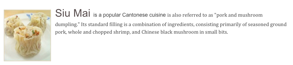 ￼Siu Mai is a popular Cantonese cuisine is also referred to as "pork and mushroom dumpling." Its standard filling is a combination of ingredients, consisting primarily of seasoned ground pork, whole and chopped shrimp, and Chinese black mushroom in small bits.
